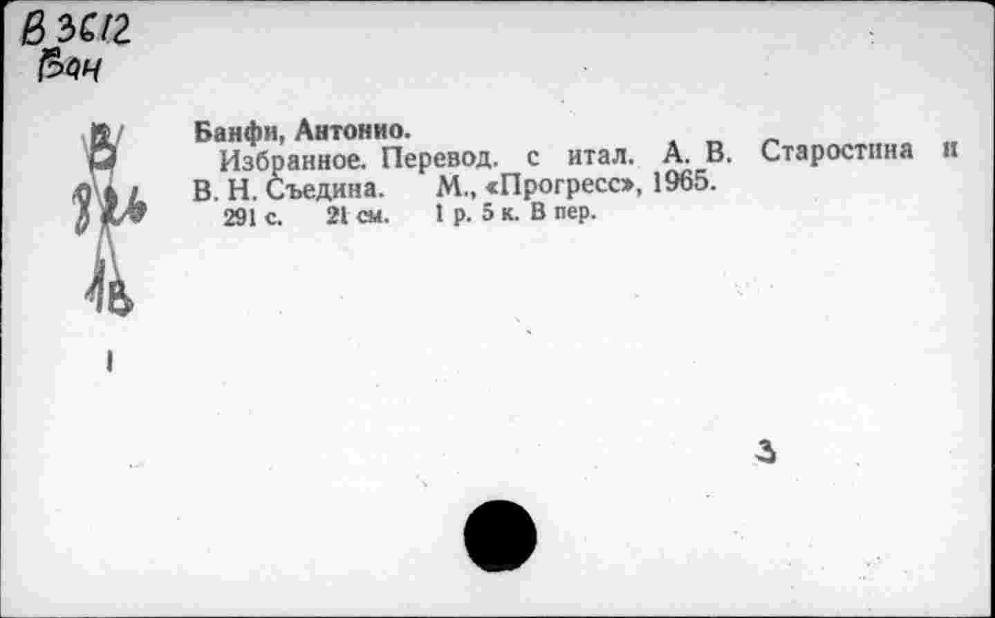 ﻿вЪС12

Банфи, Антонио.
Избранное. Перевод, с итал. А. В. Старостина и В. Н. Съедина. М., «Прогресс», 1965.
291 с. 21 СМ. I р. 5 к. В пер.
3
I